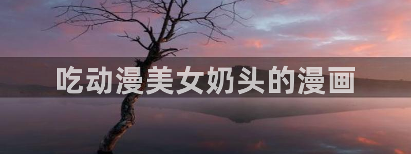 韩漫永久免费漫画入口：吃动漫美女奶头的漫画